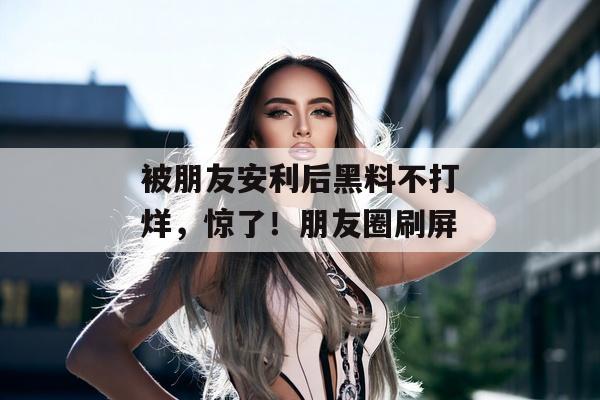 被朋友安利后黑料不打烊，惊了！朋友圈刷屏