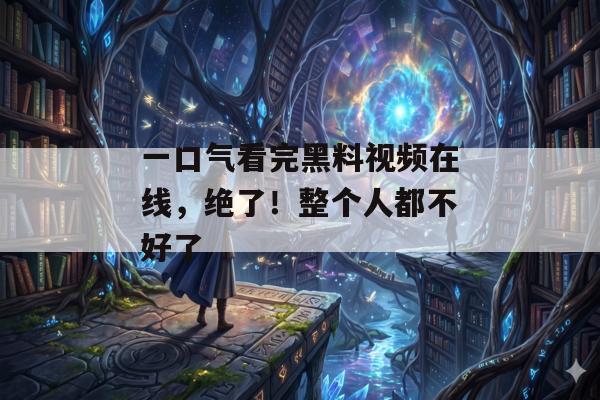 一口气看完黑料视频在线，绝了！整个人都不好了