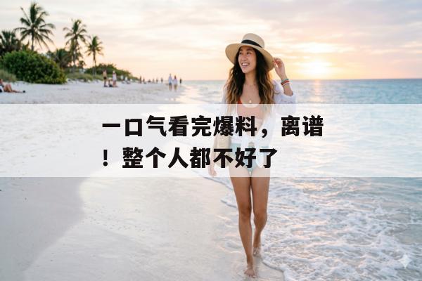 一口气看完爆料，离谱！整个人都不好了
