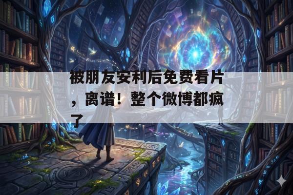 被朋友安利后免费看片，离谱！整个微博都疯了